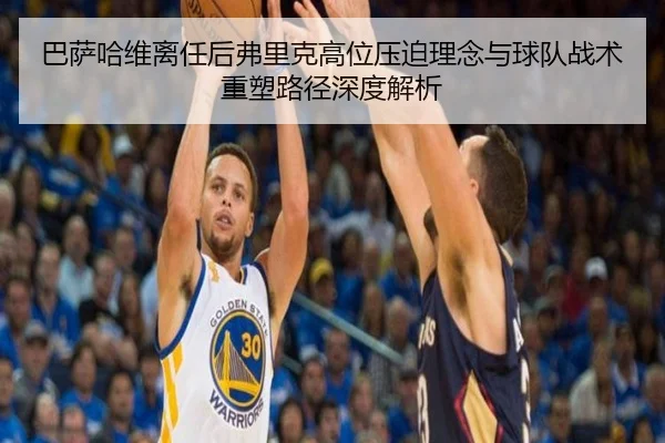 巴萨哈维离任后弗里克高位压迫理念与球队战术重塑路径深度解析